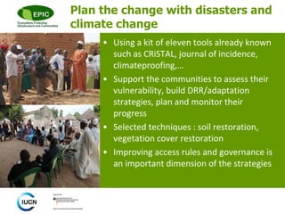 © 
Plan the change with disasters and 
climate change 
• Using a kit of eleven tools already known 
such as CRiSTAL, journal of incidence, 
climateproofing,… 
• Support the communities to assess their 
vulnerability, build DRR/adaptation 
strategies, plan and monitor their 
progress 
• Selected techniques : soil restoration, 
vegetation cover restoration 
• Improving access rules and governance is 
an important dimension of the strategies 
 