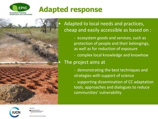 © 
Adapted response 
• Adapted to local needs and practices, 
cheap and easily accessible as based on : 
- ecosystem goods and services, such as 
protection of people and their belongings, 
as well as for reduction of exposure 
- complex local knowledge and knowhow 
• The project aims at 
- demonstrating the best techniques and 
strategies with support of science 
- supporting dissemination of CC adaptation 
tools, approaches and dialogues to reduce 
communities’ vulnerability 
 