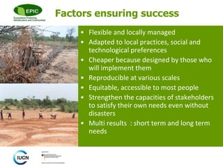 © 
Factors ensuring success 
• Flexible and locally managed 
• Adapted to local practices, social and 
technological preferences 
• Cheaper because designed by those who 
will implement them 
• Reproducible at various scales 
• Equitable, accessible to most people 
• Strengthen the capacities of stakeholders 
to satisfy their own needs even without 
disasters 
• Multi results : short term and long term 
needs 
 