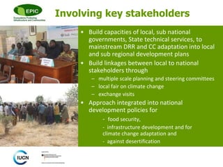 © 
Involving key stakeholders 
• Build capacities of local, sub national 
governments, State technical services, to 
mainstream DRR and CC adaptation into local 
and sub regional development plans 
• Build linkages between local to national 
stakeholders through 
– multiple scale planning and steering committees 
– local fair on climate change 
– exchange visits 
• Approach integrated into national 
development policies for 
- food security, 
- infrastructure development and for 
climate change adaptation and 
- against desertification 
 