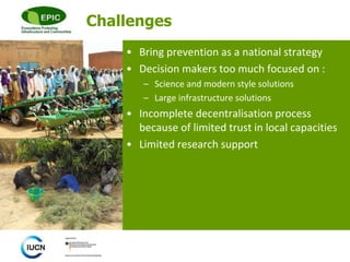 © 
Challenges 
• Bring prevention as a national strategy 
• Decision makers too much focused on : 
– Science and modern style solutions 
– Large infrastructure solutions 
• Incomplete decentralisation process 
because of limited trust in local capacities 
• Limited research support 
 