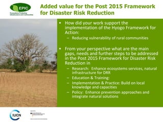 © 
Added value for the Post 2015 Framework 
for Disaster Risk Reduction 
• How did your work support the 
implementation of the Hyogo Framework for 
Action: 
– Reducing vulnerability of rural communities 
• From your perspective what are the main 
gaps, needs and further steps to be addressed 
in the Post 2015 Framework for Disaster Risk 
Reduction in 
– Research: Enhance ecosystems services, natural 
infrastructure for DRR 
– Education & Training: 
– Implementation & Practice: Build on local 
knowledge and capacities 
– Policy: Enhance prevention approaches and 
integrate natural solutions 
 