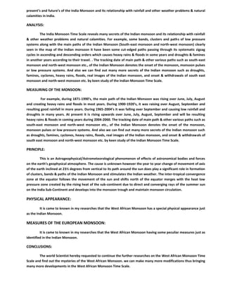 present’s and future’s of the India Monsoon and its relationship with rainfall and other weather problems & natural
calamities in India.
ANALYSIS:
The India Monsoon Time Scale reveals many secrets of the Indian monsoon and its relationship with rainfall
& other weather problems and natural calamities. For example, some bands, clusters and paths of low pressure
systems along with the main paths of the Indian Monsoon (South-east monsoon and north-west monsoon) clearly
seen in the map of the Indian monsoon it have been some cut-edged paths passing through its systematic zigzag
cycles in ascending and descending orders which causes heavy rains & floods in some years and droughts & famines
in another years according to their travel. . The tracking date of main path & other various paths such as south-east
monsoon and north-west monsoon etc., of the Indian Monsoon denotes the onset of the monsoon, monsoon pulses
or low pressure systems. And also we can find out many more secrets of the Indian monsoon such as droughts,
famines, cyclones, heavy rains, floods, real images of the Indian monsoon, and onset & withdrawals of south east
monsoon and north-west monsoon etc. by keen study of the Indian Monsoon Time Scale.
MEASURING OF THE MONSOON:
For example, during 1871-1990’s, the main path of the Indian Monsoon was rising over June, July, August
and creating heavy rains and floods in most years. During 1900-1920’s, it was raising over August, September and
resulting good rainfall in more years. During 1965-2004’s it was falling over September and causing low rainfall and
droughts in many years. At present it is rising upwards over June, July, August, September and will be resulting
heavy rains & floods in coming years during 2004-2060. The tracking date of main path & other various paths such as
south-east monsoon and north-west monsoon etc., of the Indian Monsoon denotes the onset of the monsoon,
monsoon pulses or low pressure systems. And also we can find out many more secrets of the Indian monsoon such
as droughts, famines, cyclones, heavy rains, floods, real images of the Indian monsoon, and onset & withdrawals of
south east monsoon and north-west monsoon etc. by keen study of the Indian Monsoon Time Scale.
PRINCIPLE:
This is an Astrogeophysical/Astrometeorological phenomenon of effects of astronomical bodies and forces
on the earth’s geophysical atmosphere. The cause is unknown however the year to year change of movement of axis
of the earth inclined at 23½ degrees from vertical to its path around the sun does play a significant role in formation
of clusters, bands & paths of the Indian Monsoon and stimulates the Indian weather. The inter-tropical convergence
zone at the equator follows the movement of the sun and shifts north of the equator merges with the heat low
pressure zone created by the rising heat of the sub-continent due to direct and converging rays of the summer sun
on the India Sub-Continent and develops into the monsoon trough and maintain monsoon circulation.
PHYSICAL APPEARANCE:
It is came to known in my researches that the West African Monsoon has a special physical appearance just
as the Indian Monsoon.
MEASURES OF THE EUROPEAN MONSOON:
It is came to known in my researches that the West African Monsoon having some peculiar measures just as
identified in the Indian Monsoon.
CONCLUSIONS:
The world Scientist hereby requested to continue the further researches on the West African Monsoon Time
Scale and find out the mysteries of the West African Monsoon. we can make many more modifications thus bringing
many more developments in the West African Monsoon Time Scale.
 