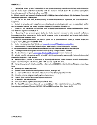 REFERENCES:
1. Mooley DA. Shukla J(1987);Characteristics of the west ward-moving summer monsoon low pressure systems
over the Indian region and their relationship with the monsoon rainfall. Centre for ocean-land atmospheric
interactions, university of Maryland, college park, MD.
2. All India monthly and seasonal rainfall series,18711993,B.Parthasarathy,A.AMunot, D.R. Kothawale, Theoretical
and applied climatology,1994,Springer.
3. Das P.K. and B.L. Bose, 1958, Numerical study of movement of monsoon depression, Ind. journal of meteor.
Geophysics,
4. Analysis of variability and trends of extreme rainfall events over India using 104 years of gridded daily rainfall
data, M. Rajeevan, J.Bhate, A.K. Jaswal, Geophysical Research letters,2008,online library.
5. jadhav, S.K.and A.A.Munot,2004;statistical study of the low pressure systems during summer monsoon season
over the Indian region,mausam,55,15-30.
6. Clustering of low pressure system during the Indian summer monsoon by intra seasonal oscillations,
bn.goswami, rs. ajaya mohan, prince Xavier ,and d. sengupta, centre for atmospheric and oceanic studies, Indian
institute of science, bangolour, India.
7. Composite structure of monsoon low pressure system and its relation to Indian rainfall, v. Krishna murthy and
rs. Ajaya mohan, 2010, j.climate,23,4285-4305
8. Indian monsoon university of st Andrews www.andrews.ac.uk/dibz/asia/monsoon/html.
9. Indian monsoon /meteorology/Britannica/.com www.britanica.com/science /Indian monsoon.
10. The global monsoon system: research and fore cast ;caos.iisc.in/faculty/bng/iwm-iii-bng-overview
11. Climate prediction centre-global monsoon; www.cpc ncep.noaa.gov, climate. weather.
12. The global monsoon system, www.wcrp-climate.org/documents/ monsoon –factsheet.
13. all India monthly and seasonal rainfall series, 1871-1993,b.parthasarathy, a.a mount,Dr. kothawale, theoretical
and applied climatology,1994, Springer.
14. Parthasarathy .b, mount. aa, kothawale.dr, monthly and seasonal rainfall series for all India homogeneous
regions and meteorological sub-divisions, 1871-1994, research report, iitm Pune.
15. Longest instrumental rainfall series of the Indian regions(1813-2006), Indian institute of tropical meteorology,
Pune.
16. All Indian data series-(imd) Pune.
17. Monthly rainfall data series-ministry of earth sciences, moes.gov.in/
18. 114 years rainfall in India-interactive, India environmentportal.org.in/rainfall in India.
19. Education national geography.org/encyclopedia/monsoon.
20. Phoenix about.com/od/weather/a/monsoon trivia/htm.
21. In.wikipedia.org/wiki/monsoon.
22. www.wcpr-climate.org/documents/monsoon facts sheet.
23. The Global Monsoon system: Research and forecast (Report of the India National Committee of third
International workshop on Monsoon (IWM-III)) 2-6 Nov-2004, Hangzhou, China Report No.70.
APPENDICES:
 