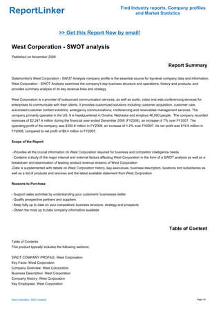 Find Industry reports, Company profiles
ReportLinker                                                                     and Market Statistics



                                   >> Get this Report Now by email!

West Corporation - SWOT analysis
Published on November 2009

                                                                                                           Report Summary

Datamonitor's West Corporation - SWOT Analysis company profile is the essential source for top-level company data and information.
West Corporation - SWOT Analysis examines the company's key business structure and operations, history and products, and
provides summary analysis of its key revenue lines and strategy.


West Corporation is a provider of outsourced communication services, as well as audio, video and web conferencing services for
enterprises to communicate with their clients. It provides customized solutions including customer acquisition, customer care,
automated customer contact solutions, emergency communications, conferencing and receivables management services. The
company primarily operates in the US. It is headquartered in Omaha, Nebraska and employs 46,500 people. The company recorded
revenues of $2,247.4 million during the financial year ended December 2008 (FY2008), an increase of 7% over FY2007. The
operating profit of the company was $350.8 million in FY2008, an increase of 1.2% over FY2007. Its net profit was $19.5 million in
FY2008, compared to net profit of $5.4 million in FY2007.


Scope of the Report


- Provides all the crucial information on West Corporation required for business and competitor intelligence needs
- Contains a study of the major internal and external factors affecting West Corporation in the form of a SWOT analysis as well as a
breakdown and examination of leading product revenue streams of West Corporation
-Data is supplemented with details on West Corporation history, key executives, business description, locations and subsidiaries as
well as a list of products and services and the latest available statement from West Corporation


Reasons to Purchase


- Support sales activities by understanding your customers' businesses better
- Qualify prospective partners and suppliers
- Keep fully up to date on your competitors' business structure, strategy and prospects
- Obtain the most up to date company information available




                                                                                                           Table of Content

Table of Contents:
This product typically includes the following sections:


SWOT COMPANY PROFILE: West Corporation
Key Facts: West Corporation
Company Overview: West Corporation
Business Description: West Corporation
Company History: West Corporation
Key Employees: West Corporation



West Corporation - SWOT analysis                                                                                                 Page 1/4
 