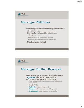 8/4/14
3
5
Marengo: Platforms
• Interdependence and complementarity
of ecosystems
• Particular interest in platforms
• Complex systems
• Mutual interest in platform success
• Need to evolve ecosystem and its outputs
• Studied via a model
6
Marengo: Further Research
• Opportunity to generalize insights on
dynamic platform competition
• Examine competing platforms
• Four basic types of platform contests (Gallagher &
West, 2009):
• Static (VCR)
• Episodic (early videogames)
• Linked (cellphones, current videogames)
• Continuous (smartphones, social media)
 
