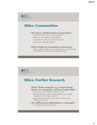 8/4/14
4
7
Miles: Communities
• We know collaboration is important
• What are the barriers between firms?
• What are the barriers within firms?
• Is it driven by firm (or societal) norms?
• How can we change things?
• Direct links to cumulative innovation
• Allen, 1983; Nuvolari, 2004; Scotchmer, 2004; Murray
& O’Mahony, 2007; also von Hippel, 2005
8
Miles: Further Research
• Many firms compete w/o cooperating
• Rarer are examples of firm cooperation
• Inventors of the airplane (Meyer, 2013)
• Standardization communities (Axelrod et al, 1995;
Leiponen, 2008; Simcoe, 2012)
• Open source software (West, 2003; Stam, 2009;
Spaeth et al, 2010)
• Are differences attitudinal or strategic?
• An open empirical questions
 