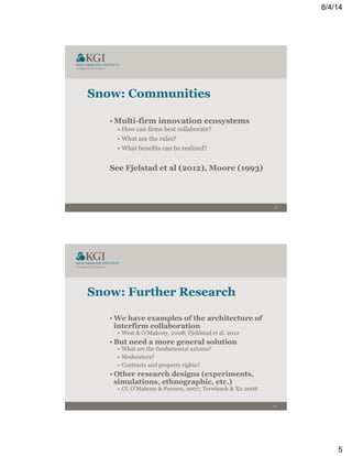 8/4/14
5
9
Snow: Communities
• Multi-firm innovation ecosystems
• How can firms best collaborate?
• What are the rules?
• What benefits can be realized?
See Fjelstad et al (2012), Moore (1993)
10
Snow: Further Research
• We have examples of the architecture of
interfirm collaboration
•  West & O’Mahony, 2008; Fjeldstad et al, 2012
• But need a more general solution
•  What are the fundamental axioms?
•  Moderators?
•  Contracts and property rights?
• Other research designs (experiments,
simulations, ethnographic, etc.)
•  Cf. O’Mahony & Ferraro, 2007; Terwiesch & Xu 2008
 