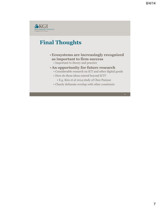 8/4/14
7
13
Final Thoughts
• Ecosystems are increasingly recognized
as important to firm success
• Important to theory and practice
• An opportunity for future research
• Considerable research on ICT and other digital goods
• How do these ideas extend beyond ICT?
• E.g. Kim et al 2014 study of Chez Panisse
• Clearly delineate overlap with other constructs
 