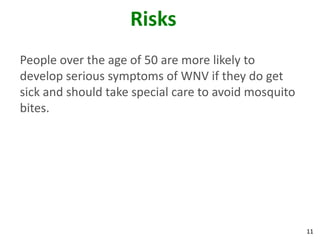 Risks
People over the age of 50 are more likely to
develop serious symptoms of WNV if they do get
sick and should take special care to avoid mosquito
bites.




                                                      11
 