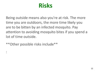Risks
Being outside means also you're at risk. The more
time you are outdoors, the more time likely you
are to be bitten by an infected mosquito. Pay
attention to avoiding mosquito bites if you spend a
lot of time outside.
**Other possible risks include**
:



                                                      12
 