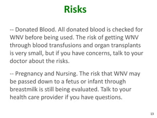 Risks
-- Donated Blood. All donated blood is checked for
WNV before being used. The risk of getting WNV
through blood transfusions and organ transplants
is very small, but if you have concerns, talk to your
doctor about the risks.
-- Pregnancy and Nursing. The risk that WNV may
be passed down to a fetus or infant through
breastmilk is still being evaluated. Talk to your
health care provider if you have questions.

                                                        13
 
