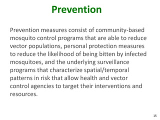 Prevention
Prevention measures consist of community-based
mosquito control programs that are able to reduce
vector populations, personal protection measures
to reduce the likelihood of being bitten by infected
mosquitoes, and the underlying surveillance
programs that characterize spatial/temporal
patterns in risk that allow health and vector
control agencies to target their interventions and
resources.


                                                       15
 