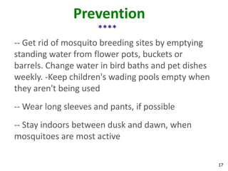 Prevention
                      ****
-- Get rid of mosquito breeding sites by emptying
standing water from flower pots, buckets or
barrels. Change water in bird baths and pet dishes
weekly. -Keep children's wading pools empty when
they aren't being used
-- Wear long sleeves and pants, if possible
-- Stay indoors between dusk and dawn, when
mosquitoes are most active

                                                     17
 