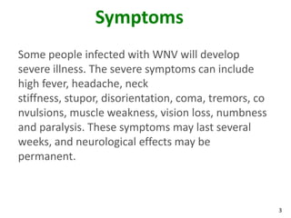 Symptoms
Some people infected with WNV will develop
severe illness. The severe symptoms can include
high fever, headache, neck
stiffness, stupor, disorientation, coma, tremors, co
nvulsions, muscle weakness, vision loss, numbness
and paralysis. These symptoms may last several
weeks, and neurological effects may be
permanent.



                                                       3
 