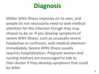Diagnosis
Milder WNV illness improves on its own, and
people do not necessarily need to seek medical
attention for this infection though they may
choose to do so. If you develop symptoms of
severe WNV illness, such as unusually severe
headaches or confusion, seek medical attention
immediately. Severe WNV illness usually
requires hospitalization. Pregnant women and
nursing mothers are encouraged to talk to
their doctor if they develop symptoms that could
be WNV.
                                                   6
 