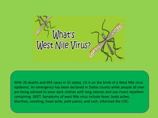 With 26 deaths and 693 cases in 32 states, US is on the brink of a West Nile virus
epidemic. An emergency has been declared in Dallas county while people all over
are being advised to wear dark clothes with long sleeves and use insect repellent
containing DEET. Symptoms of west Nile virus include fever, body aches,
diarrhea, vomiting, head ache, joint paints, and rash, informed the CDC.
 