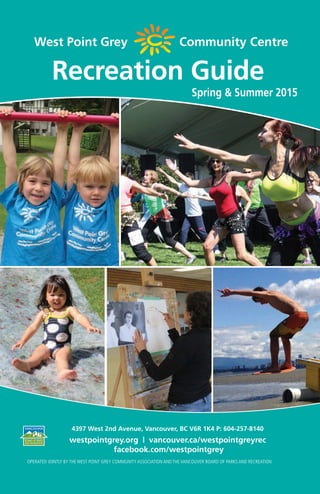 westpointgrey.org —— 1
West Point Grey Community Centre
Spring & Summer 2015
Recreation Guide
OPERATED JOINTLY BY THE WEST POINT GREY COMMUNITY ASSOCIATION AND THE VANCOUVER BOARD OF PARKS AND RECREATION
4397 West 2nd Avenue, Vancouver, BC V6R 1K4 P: 604-257-8140
westpointgrey.org | vancouver.ca/westpointgreyrec
facebook.com/westpointgrey
 