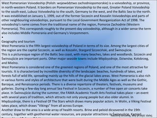 West Pomeranian Voivodeship (Polish: województwo zachodniopomorskie) is a voivodeship, or province, in north-western Poland. It borders on Pomeranian Voivodeship to the east, Greater Poland Voivodeship to the south-east, Lubusz Voivodeship to the south, Germany to the west, and the Baltic Sea to the north. It was established on January 1, 1999, out of the former Szczecin and Koszalin Voivodeships and parts of other neighbouring voivodeships, pursuant to the Local Government Reorganization Act of 1998. The voivodeship's name comes from the traditional name of the region, Pomorze Zachodnie (Western Pomerania). This corresponds roughly to the present-day voivodeship, although in a wider sense the term also includes Middle Pomerania and Germany's Vorpommern. • Geography and tourism West Pomerania is the fifth largest voivodeship of Poland in terms of its size. Among the largest cities of the region are the capital Szczecin, as well as Koszalin, Stargard Szczeciński, and Świnoujście. This is a picturesque region of the Baltic Sea coast, with many beaches, lakes and woodlands. Szczecin and Świnoujście are important ports. Other major seaside towns include Międzyzdroje, Dziwnów, Kołobrzeg, and Mielno. West Pomerania is considered one of the greenest regions of Poland, and one of the most attractive for tourists. It is characterized by incredible diversity of the landscape: beaches, hundreds of lakes, and forests full of wild life, spreading mainly up the hills of the glacial lakes areas. West Pomerania is also rich in various forms and styles of architecture that were built during the Middle Ages as well as the Gothic, Baroque, and Renaissance periods. There is a diverse repertoire of theaters, festivals, museums and galleries. During a few-day long annual Sea Festival in Szczecin, a number of free open air concerts take place. In Świnoujście during the summer, the FAMA Academic Youth Arts Festival takes place – an event with several years of tradition, which attracts not only young people but also older alumni. In Międzyzdroje, there is a Festival Of The Stars which draws many popular actors. In Wolin, a Viking Festival takes place, which draws "Vikings" from all across Europe. Another draw to the area is a wide array of health resorts. Brine and peloid dicsovered in the 19th century, together with geothermal water resources, are popular attractions in Świnoujście, Kamień Pomorski and Połczyn Zdrój. Naciśnij strzałkę, aby przejść dalej.  