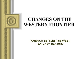 CHANGES ON THE WESTERN FRONTIER   AMERICA SETTLES THE WEST- LATE 19 TH  CENTURY 
