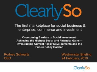 The first marketplace for social business &  enterprise, commerce and investment Overcoming Barriers to Social Investment:  Achieving the Highest Social and Financial Gains—Investigating Current Policy Developments and the Future Policy Horizon Rodney Schwartz CEO Westminster Briefing 24 February, 2010 