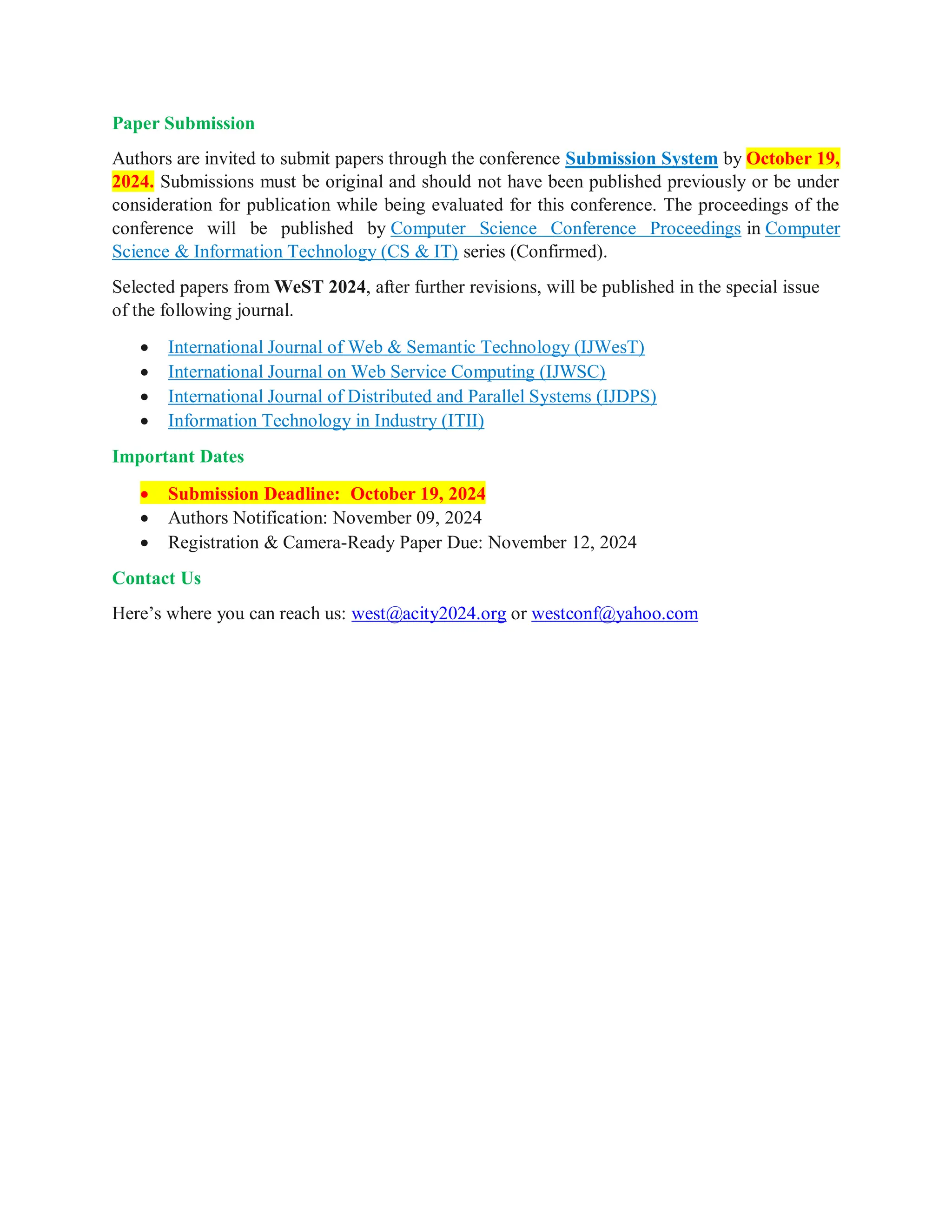 Paper Submission
Authors are invited to submit papers through the conference Submission System by October 19,
2024. Submissions must be original and should not have been published previously or be under
consideration for publication while being evaluated for this conference. The proceedings of the
conference will be published by Computer Science Conference Proceedings in Computer
Science & Information Technology (CS & IT) series (Confirmed).
Selected papers from WeST 2024, after further revisions, will be published in the special issue
of the following journal.
 International Journal of Web & Semantic Technology (IJWesT)
 International Journal on Web Service Computing (IJWSC)
 International Journal of Distributed and Parallel Systems (IJDPS)
 Information Technology in Industry (ITII)
Important Dates
 Submission Deadline: October 19, 2024
 Authors Notification: November 09, 2024
 Registration & Camera-Ready Paper Due: November 12, 2024
Contact Us
Here’s where you can reach us: west@acity2024.org or westconf@yahoo.com
 