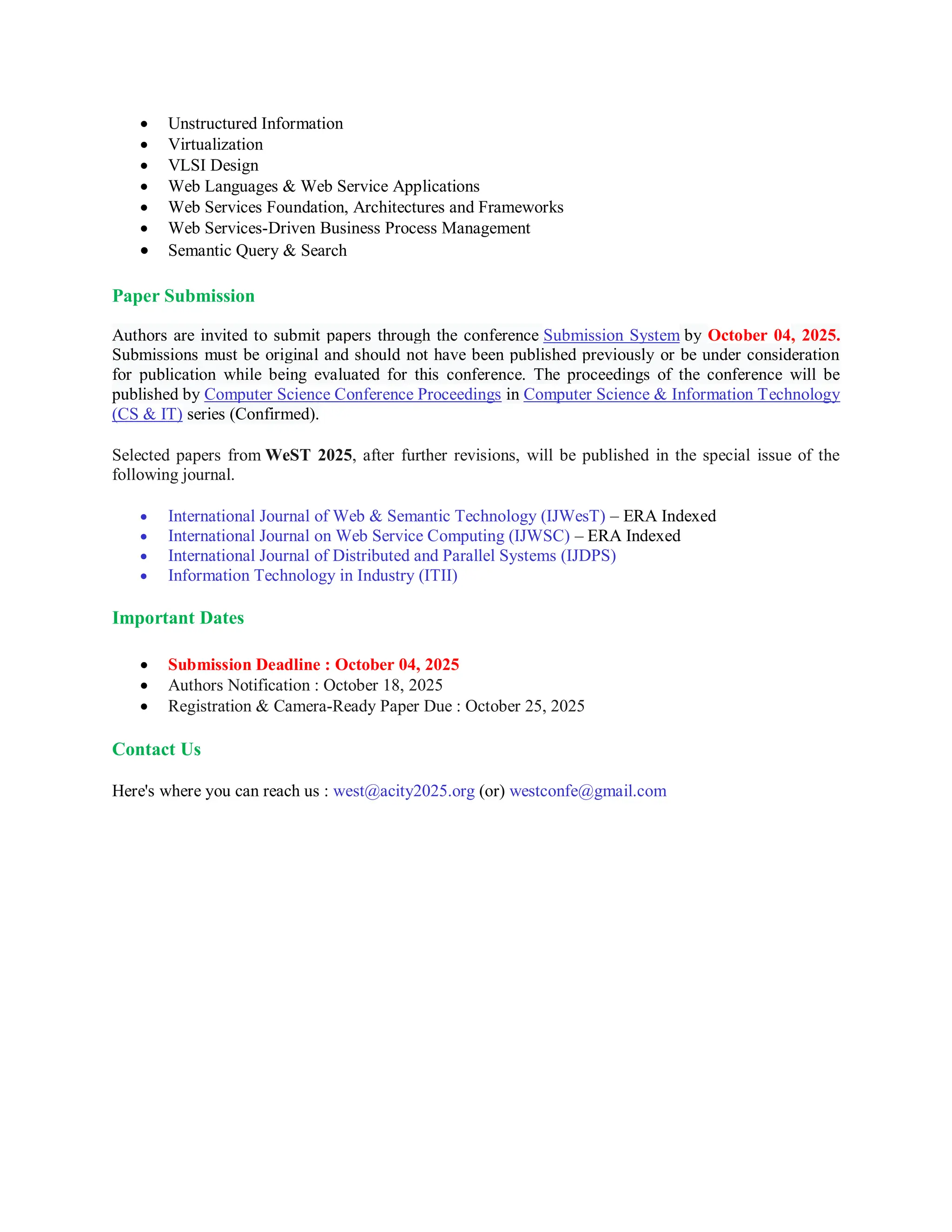  Unstructured Information
 Virtualization
 VLSI Design
 Web Languages & Web Service Applications
 Web Services Foundation, Architectures and Frameworks
 Web Services-Driven Business Process Management
 Semantic Query & Search
Paper Submission
Authors are invited to submit papers through the conference Submission System by October 04, 2025.
Submissions must be original and should not have been published previously or be under consideration
for publication while being evaluated for this conference. The proceedings of the conference will be
published by Computer Science Conference Proceedings in Computer Science & Information Technology
(CS & IT) series (Confirmed).
Selected papers from WeST 2025, after further revisions, will be published in the special issue of the
following journal.
 International Journal of Web & Semantic Technology (IJWesT) – ERA Indexed
 International Journal on Web Service Computing (IJWSC) – ERA Indexed
 International Journal of Distributed and Parallel Systems (IJDPS)
 Information Technology in Industry (ITII)
Important Dates
 Submission Deadline : October 04, 2025
 Authors Notification : October 18, 2025
 Registration & Camera-Ready Paper Due : October 25, 2025
Contact Us
Here's where you can reach us : west@acity2025.org (or) westconfe@gmail.com
 