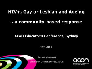 HIV+, Gay or Lesbian and Ageing …a community-based response AFAO Educator’s Conference, Sydney ,[object Object],Russell Westacott Director of Client Services, ACON 