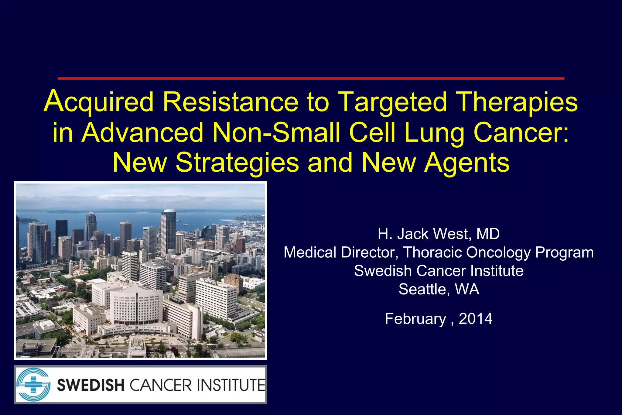 Acquired Resistance to Targeted Therapies
in Advanced Non-Small Cell Lung Cancer:
New Strategies and New Agents
H. Jack West, MD
Medical Director, Thoracic Oncology Program
Swedish Cancer Institute
Seattle, WA
February , 2014

 