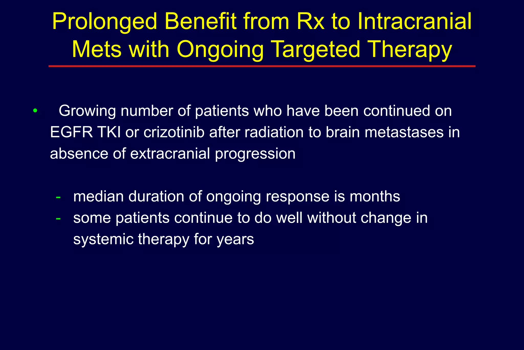 Prolonged Benefit from Rx to Intracranial
Mets with Ongoing Targeted Therapy
•

Growing number of patients who have been continued on
EGFR TKI or crizotinib after radiation to brain metastases in
absence of extracranial progression
- median duration of ongoing response is months
- some patients continue to do well without change in
systemic therapy for years

 