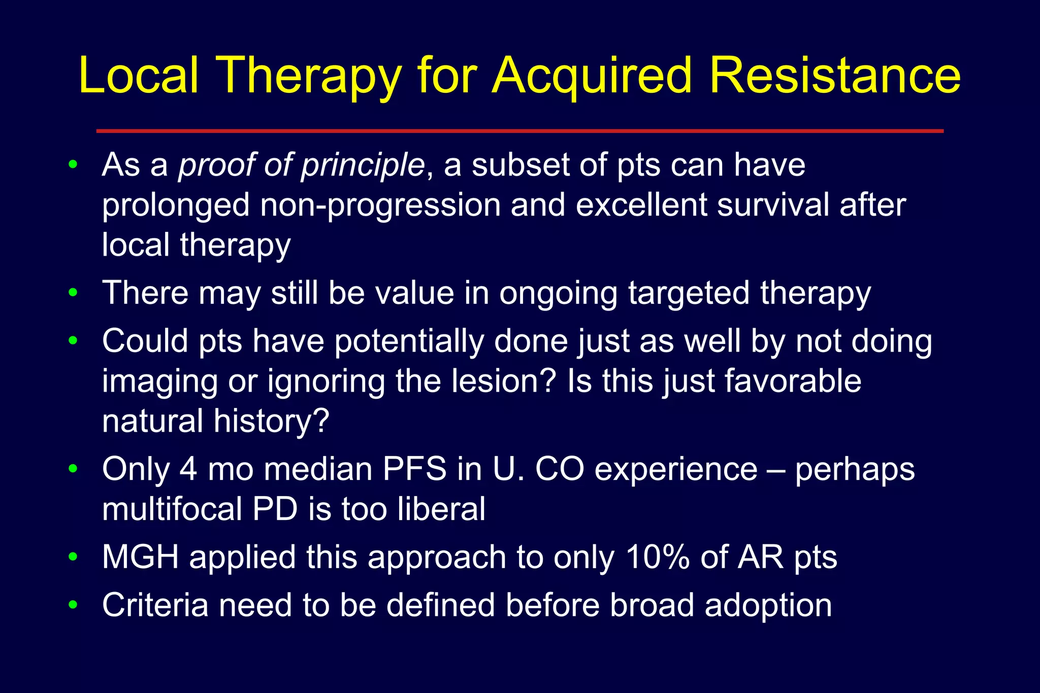 Local Therapy for Acquired Resistance
• As a proof of principle, a subset of pts can have
prolonged non-progression and excellent survival after
local therapy
• There may still be value in ongoing targeted therapy
• Could pts have potentially done just as well by not doing
imaging or ignoring the lesion? Is this just favorable
natural history?
• Only 4 mo median PFS in U. CO experience – perhaps
multifocal PD is too liberal
• MGH applied this approach to only 10% of AR pts
• Criteria need to be defined before broad adoption

 