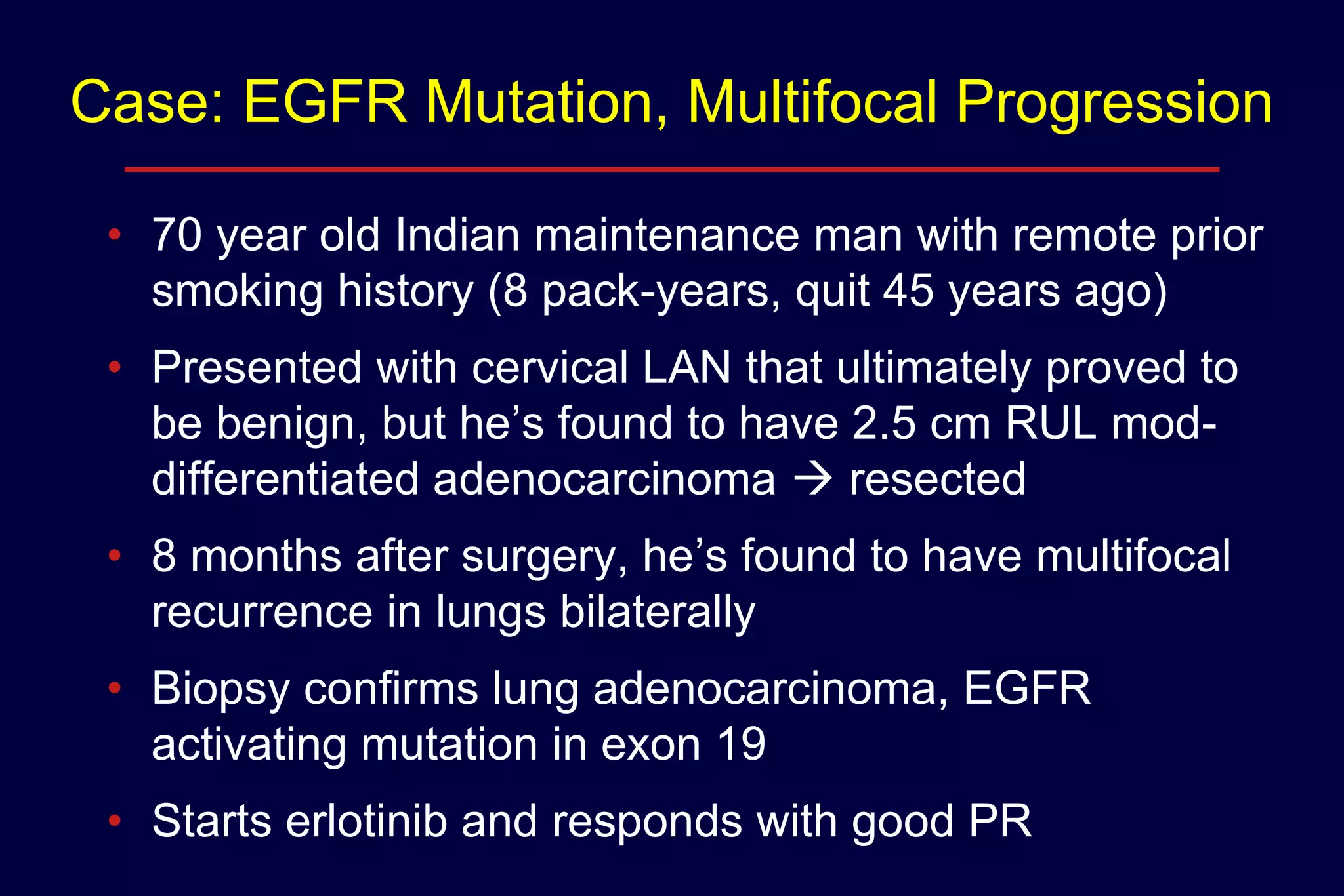 Case: EGFR Mutation, Multifocal Progression
• 70 year old Indian maintenance man with remote prior
smoking history (8 pack-years, quit 45 years ago)
• Presented with cervical LAN that ultimately proved to
be benign, but he’s found to have 2.5 cm RUL moddifferentiated adenocarcinoma  resected
• 8 months after surgery, he’s found to have multifocal
recurrence in lungs bilaterally
• Biopsy confirms lung adenocarcinoma, EGFR
activating mutation in exon 19
• Starts erlotinib and responds with good PR

 