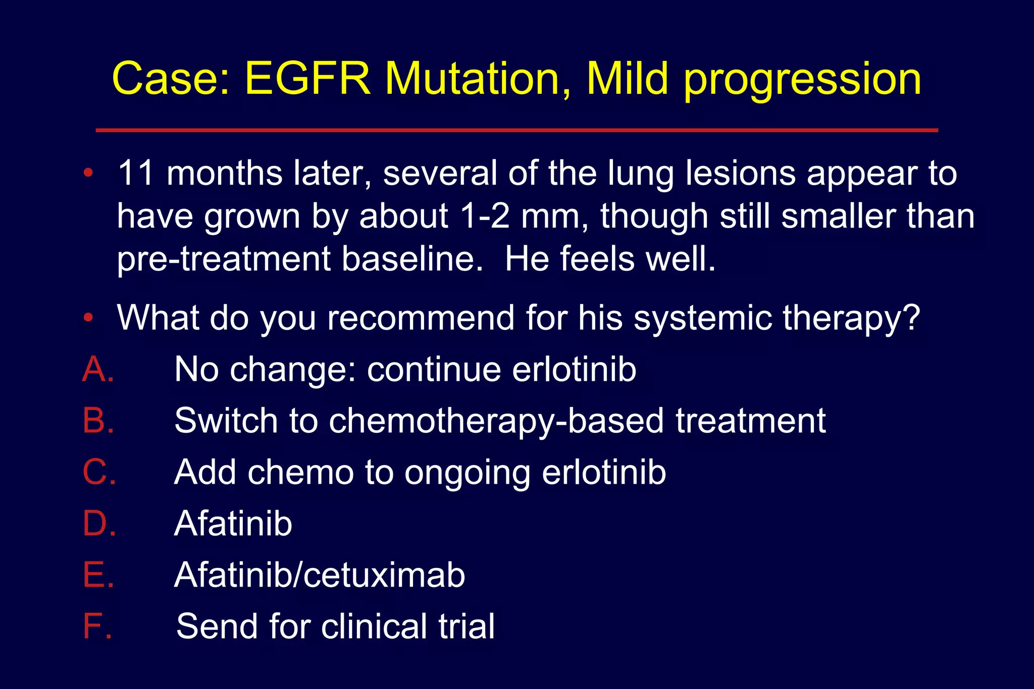 Case: EGFR Mutation, Mild progression
• 11 months later, several of the lung lesions appear to
have grown by about 1-2 mm, though still smaller than
pre-treatment baseline. He feels well.
• What do you recommend for his systemic therapy?
A.
No change: continue erlotinib
B.
Switch to chemotherapy-based treatment
C.
Add chemo to ongoing erlotinib
D.
Afatinib
E.
Afatinib/cetuximab
F.
Send for clinical trial

 