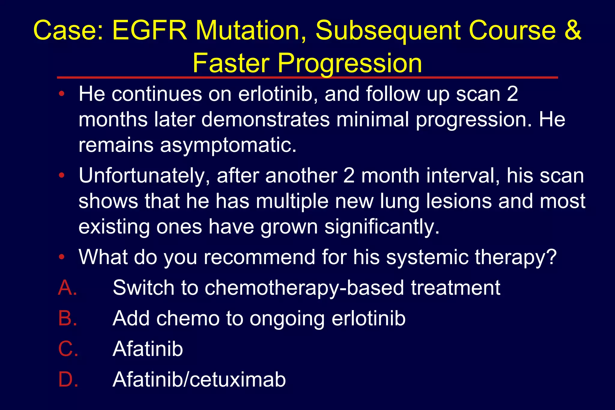 Case: EGFR Mutation, Subsequent Course &
Faster Progression
• He continues on erlotinib, and follow up scan 2
months later demonstrates minimal progression. He
remains asymptomatic.
• Unfortunately, after another 2 month interval, his scan
shows that he has multiple new lung lesions and most
existing ones have grown significantly.
• What do you recommend for his systemic therapy?
A.
Switch to chemotherapy-based treatment
B.
Add chemo to ongoing erlotinib
C.
Afatinib
D.
Afatinib/cetuximab

 