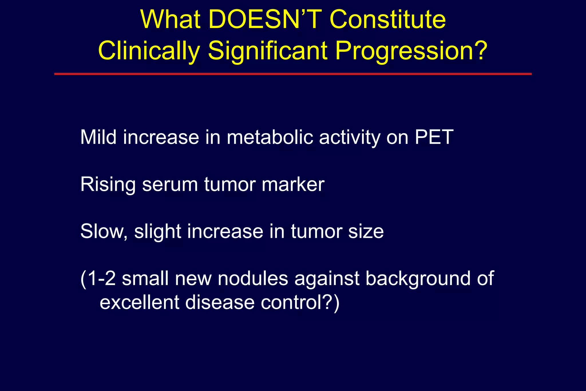 What DOESN’T Constitute
Clinically Significant Progression?
Mild increase in metabolic activity on PET
Rising serum tumor marker
Slow, slight increase in tumor size

(1-2 small new nodules against background of
excellent disease control?)

 