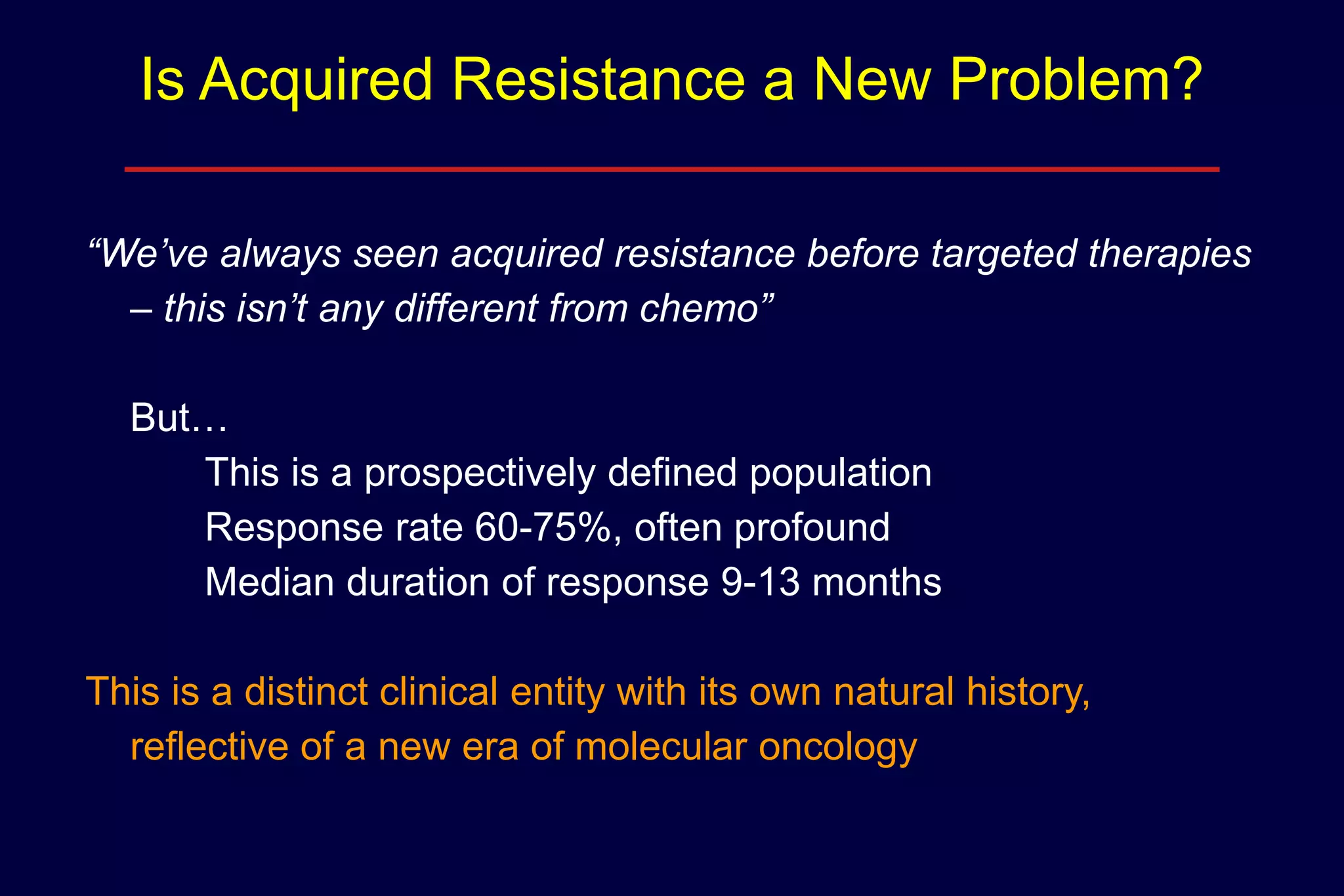 Is Acquired Resistance a New Problem?
“We’ve always seen acquired resistance before targeted therapies
– this isn’t any different from chemo”
But…
This is a prospectively defined population
Response rate 60-75%, often profound
Median duration of response 9-13 months
This is a distinct clinical entity with its own natural history,
reflective of a new era of molecular oncology

 