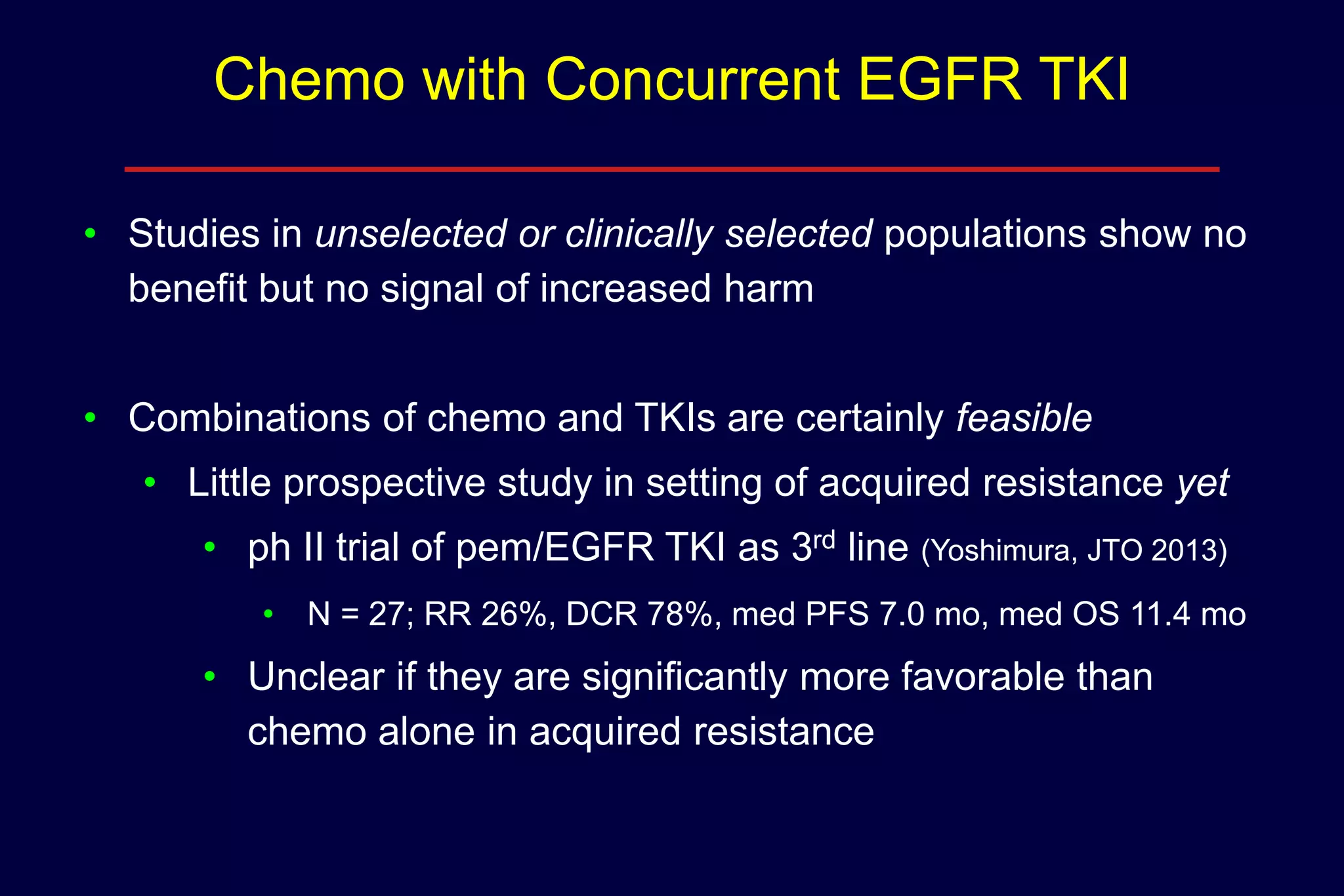 Chemo with Concurrent EGFR TKI
• Studies in unselected or clinically selected populations show no
benefit but no signal of increased harm
• Combinations of chemo and TKIs are certainly feasible
• Little prospective study in setting of acquired resistance yet
• ph II trial of pem/EGFR TKI as 3rd line (Yoshimura, JTO 2013)
• N = 27; RR 26%, DCR 78%, med PFS 7.0 mo, med OS 11.4 mo

• Unclear if they are significantly more favorable than
chemo alone in acquired resistance

 