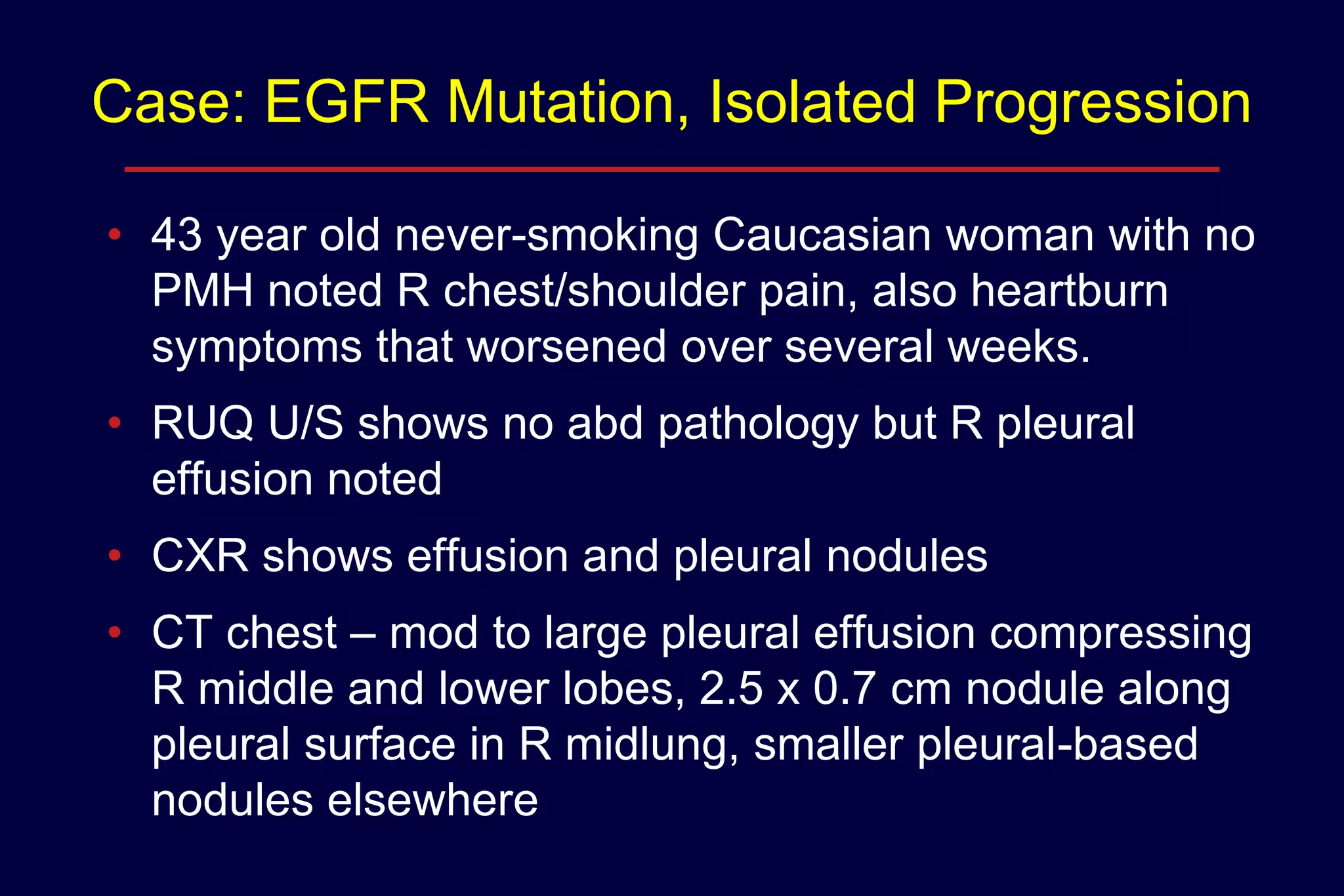 Case: EGFR Mutation, Isolated Progression
• 43 year old never-smoking Caucasian woman with no
PMH noted R chest/shoulder pain, also heartburn
symptoms that worsened over several weeks.
• RUQ U/S shows no abd pathology but R pleural
effusion noted
• CXR shows effusion and pleural nodules
• CT chest – mod to large pleural effusion compressing
R middle and lower lobes, 2.5 x 0.7 cm nodule along
pleural surface in R midlung, smaller pleural-based
nodules elsewhere

 