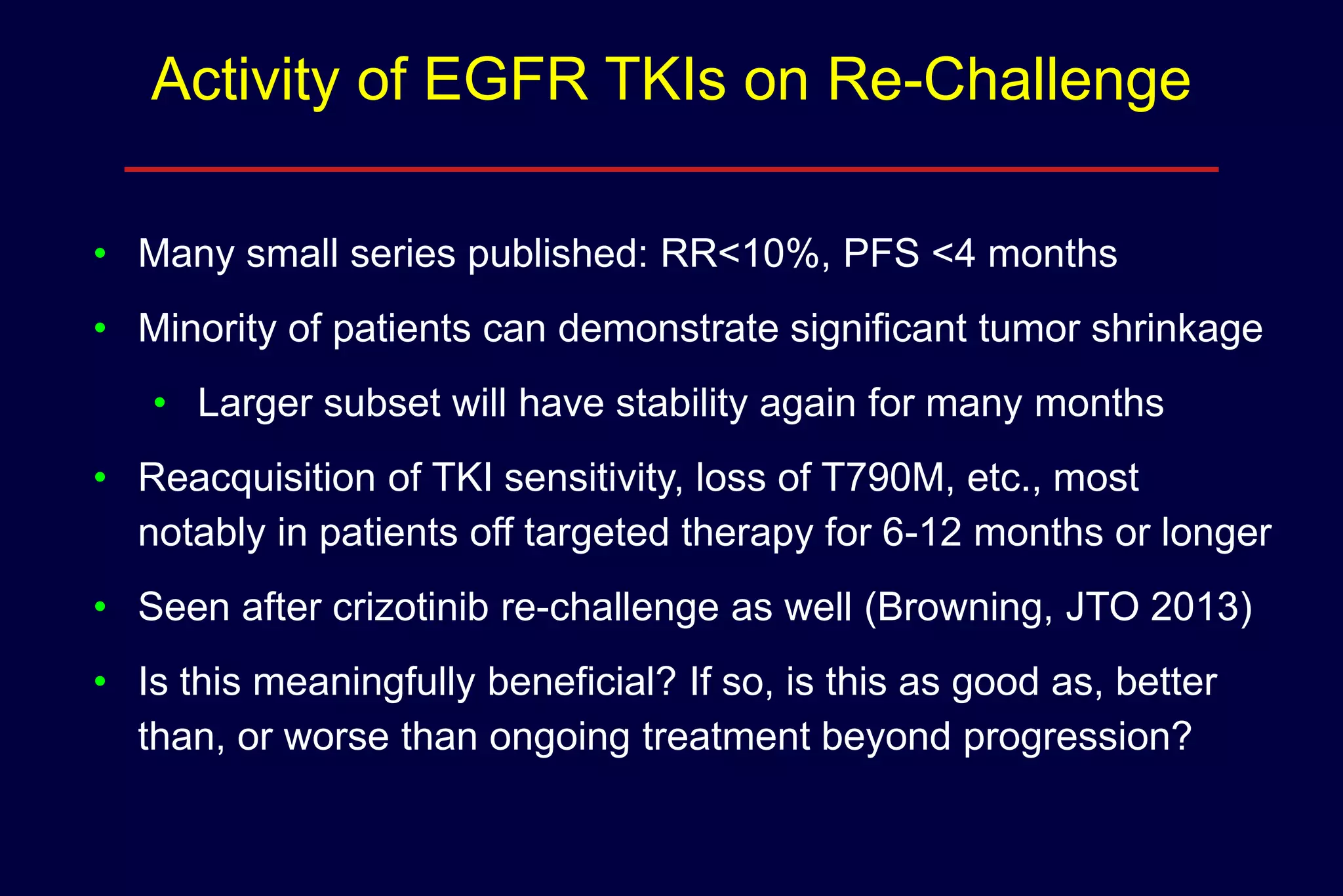 Activity of EGFR TKIs on Re-Challenge
• Many small series published: RR<10%, PFS <4 months
• Minority of patients can demonstrate significant tumor shrinkage
• Larger subset will have stability again for many months
• Reacquisition of TKI sensitivity, loss of T790M, etc., most
notably in patients off targeted therapy for 6-12 months or longer
• Seen after crizotinib re-challenge as well (Browning, JTO 2013)
• Is this meaningfully beneficial? If so, is this as good as, better
than, or worse than ongoing treatment beyond progression?

 