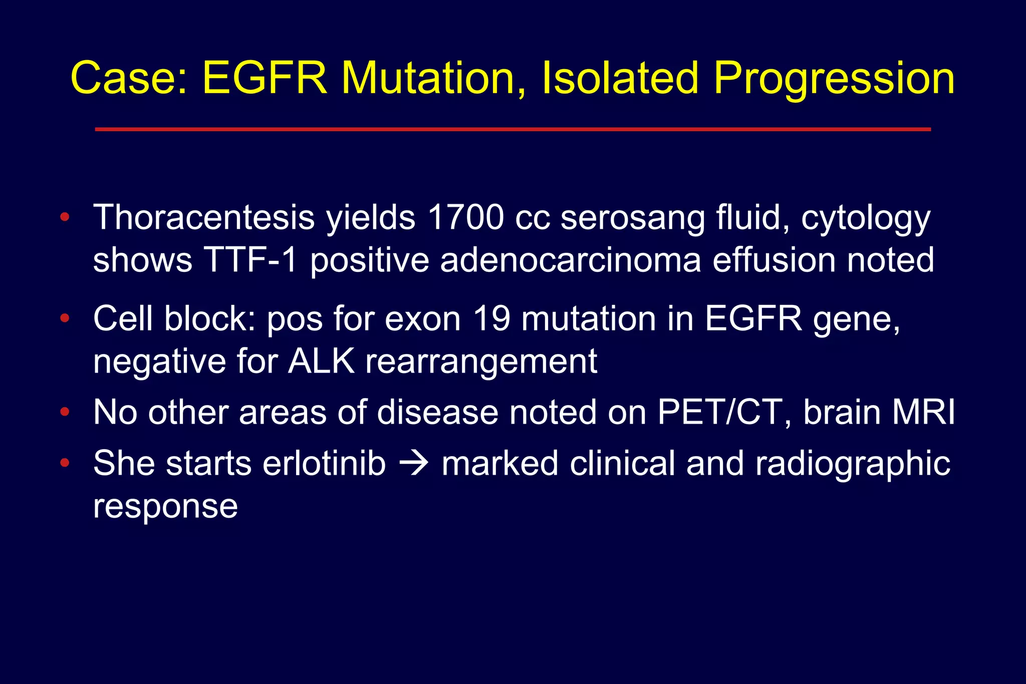 Case: EGFR Mutation, Isolated Progression
• Thoracentesis yields 1700 cc serosang fluid, cytology
shows TTF-1 positive adenocarcinoma effusion noted

• Cell block: pos for exon 19 mutation in EGFR gene,
negative for ALK rearrangement
• No other areas of disease noted on PET/CT, brain MRI
• She starts erlotinib  marked clinical and radiographic
response

 