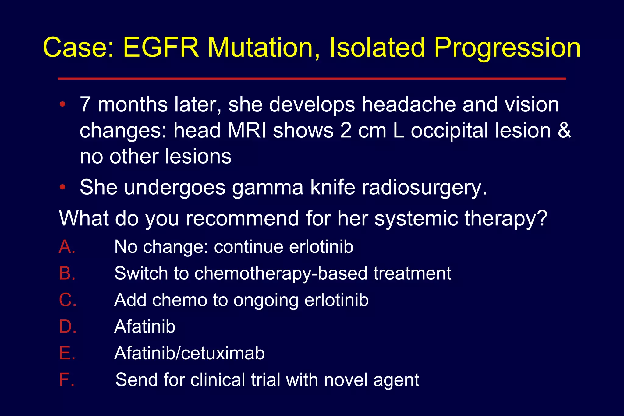 Case: EGFR Mutation, Isolated Progression
• 7 months later, she develops headache and vision
changes: head MRI shows 2 cm L occipital lesion &
no other lesions
• She undergoes gamma knife radiosurgery.
What do you recommend for her systemic therapy?
A.
B.
C.
D.
E.
F.

No change: continue erlotinib
Switch to chemotherapy-based treatment
Add chemo to ongoing erlotinib
Afatinib
Afatinib/cetuximab
Send for clinical trial with novel agent

 