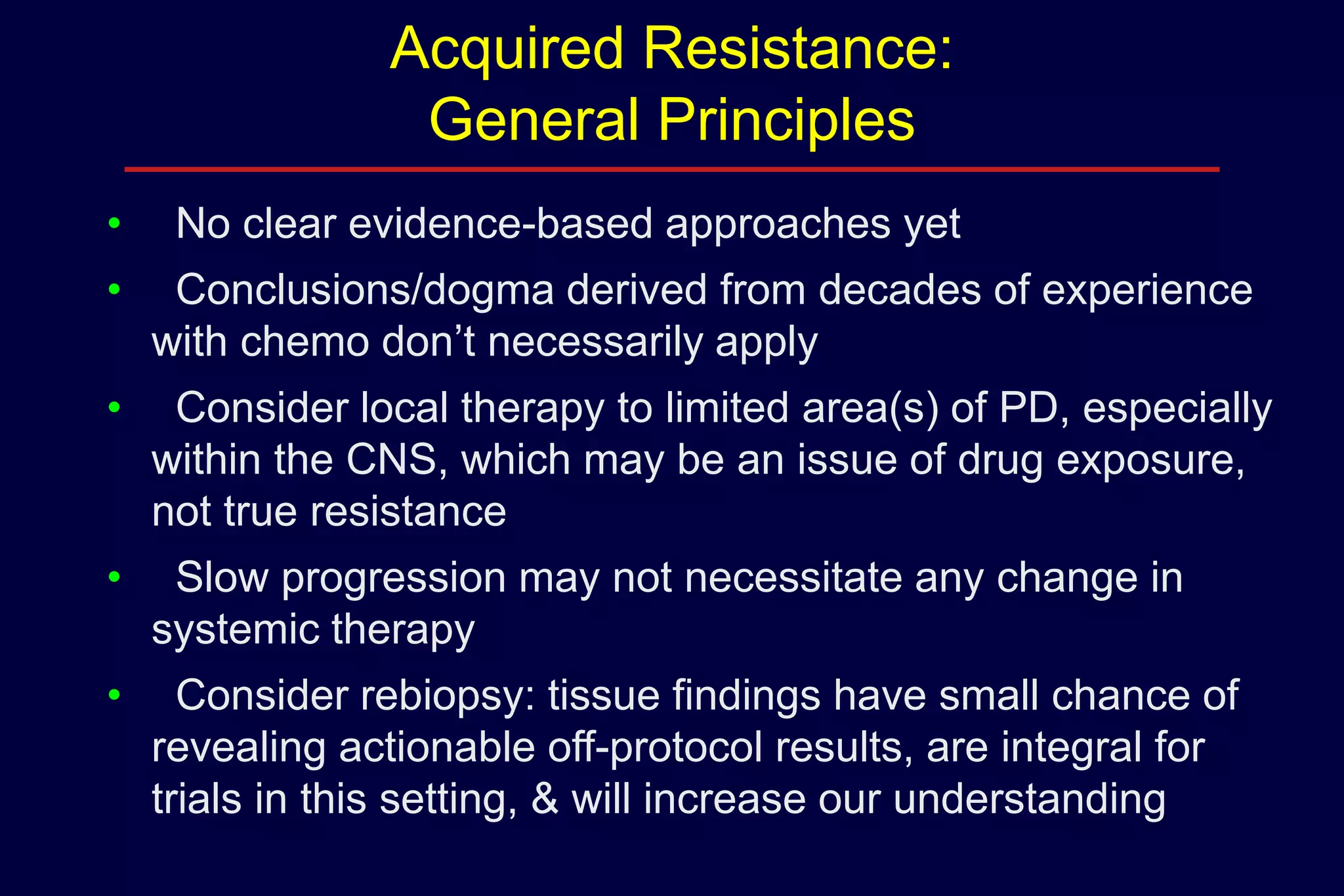 Acquired Resistance:
General Principles
•

No clear evidence-based approaches yet

•

Conclusions/dogma derived from decades of experience
with chemo don’t necessarily apply

•

Consider local therapy to limited area(s) of PD, especially
within the CNS, which may be an issue of drug exposure,
not true resistance

•

Slow progression may not necessitate any change in
systemic therapy

•

Consider rebiopsy: tissue findings have small chance of
revealing actionable off-protocol results, are integral for
trials in this setting, & will increase our understanding

 