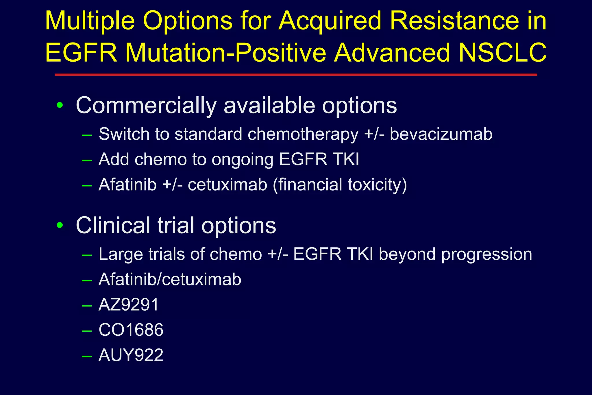 Multiple Options for Acquired Resistance in
EGFR Mutation-Positive Advanced NSCLC
• Commercially available options
– Switch to standard chemotherapy +/- bevacizumab
– Add chemo to ongoing EGFR TKI
– Afatinib +/- cetuximab (financial toxicity)

• Clinical trial options
–
–
–
–
–

Large trials of chemo +/- EGFR TKI beyond progression
Afatinib/cetuximab
AZ9291
CO1686
AUY922

 