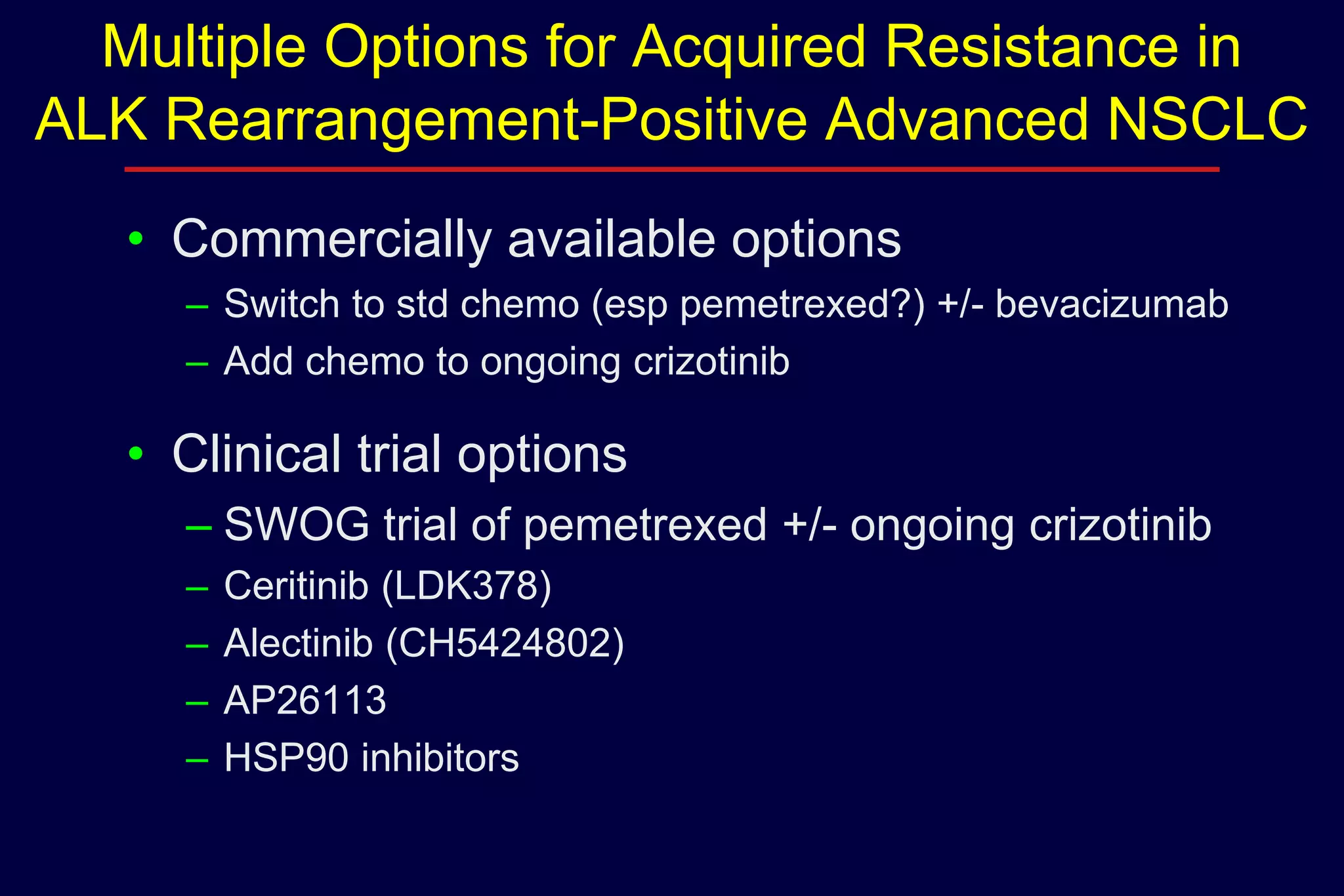 Multiple Options for Acquired Resistance in
ALK Rearrangement-Positive Advanced NSCLC
• Commercially available options
– Switch to std chemo (esp pemetrexed?) +/- bevacizumab
– Add chemo to ongoing crizotinib

• Clinical trial options
– SWOG trial of pemetrexed +/- ongoing crizotinib
–
–
–
–

Ceritinib (LDK378)
Alectinib (CH5424802)
AP26113
HSP90 inhibitors

 