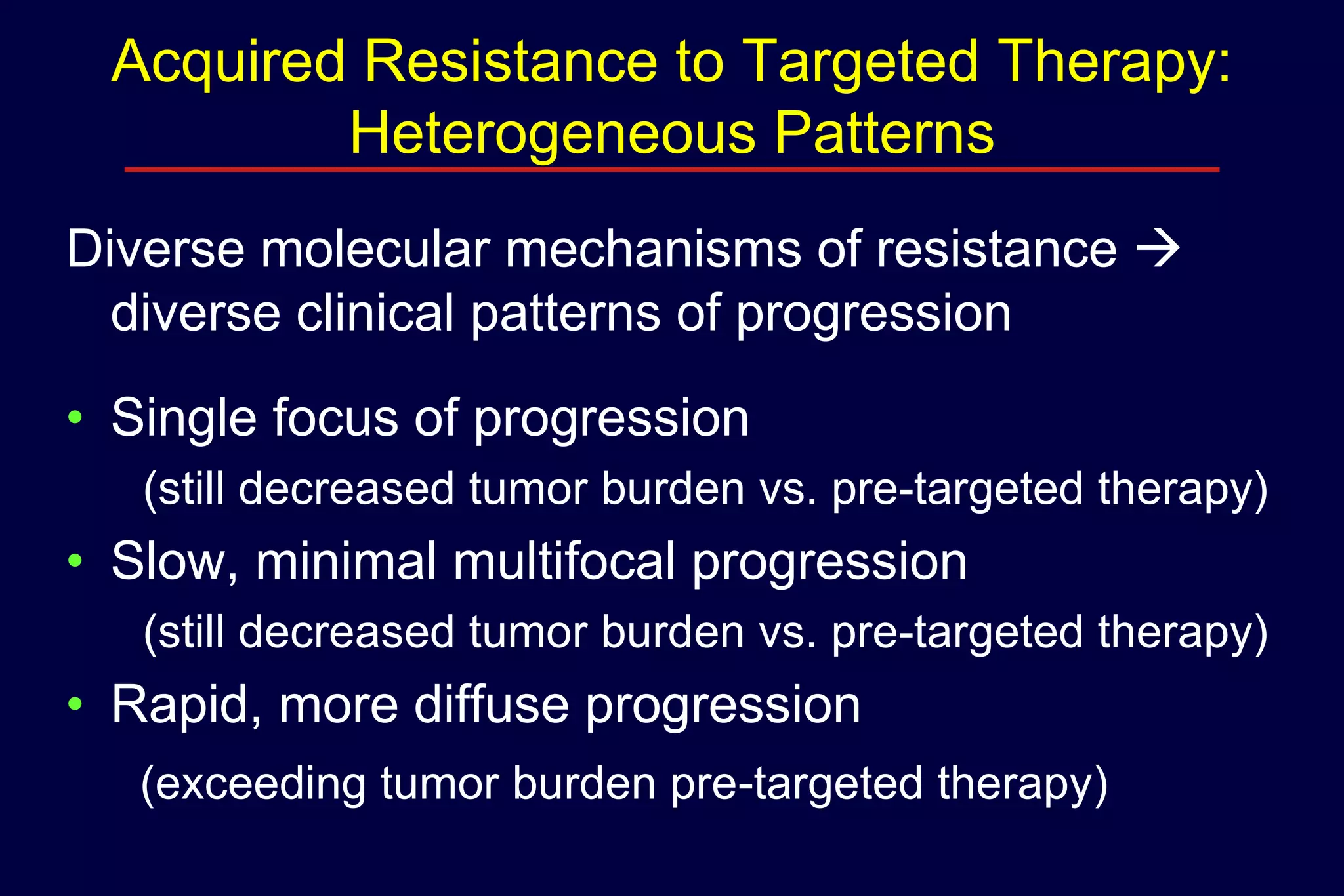 Acquired Resistance to Targeted Therapy:
Heterogeneous Patterns
Diverse molecular mechanisms of resistance 
diverse clinical patterns of progression
• Single focus of progression
(still decreased tumor burden vs. pre-targeted therapy)

• Slow, minimal multifocal progression
(still decreased tumor burden vs. pre-targeted therapy)

• Rapid, more diffuse progression
(exceeding tumor burden pre-targeted therapy)

 
