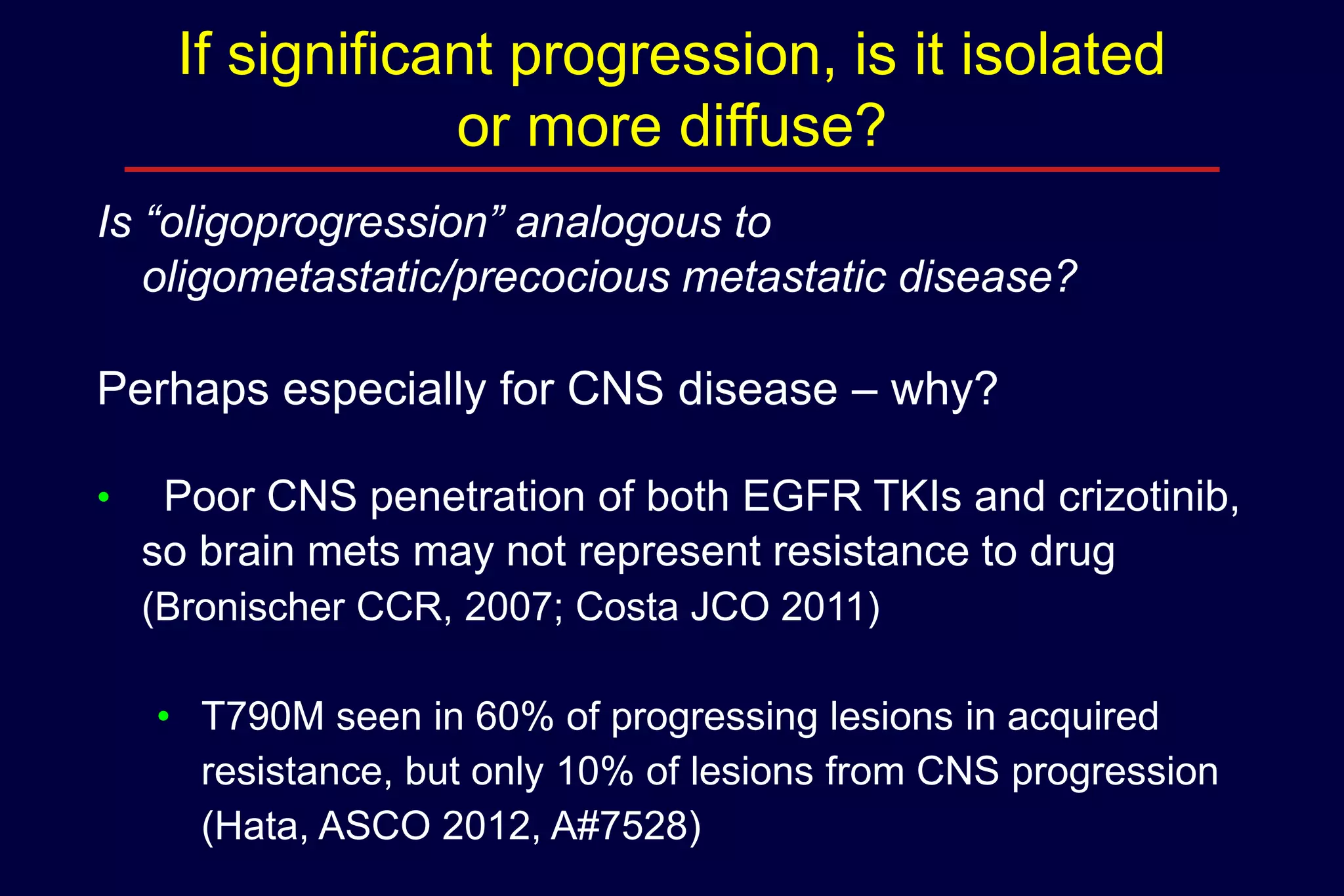 If significant progression, is it isolated
or more diffuse?
Is “oligoprogression” analogous to
oligometastatic/precocious metastatic disease?

Perhaps especially for CNS disease – why?
•

Poor CNS penetration of both EGFR TKIs and crizotinib,
so brain mets may not represent resistance to drug
(Bronischer CCR, 2007; Costa JCO 2011)
• T790M seen in 60% of progressing lesions in acquired
resistance, but only 10% of lesions from CNS progression
(Hata, ASCO 2012, A#7528)

 