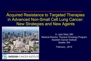 Acquired Resistance to Targeted Therapies
in Advanced Non-Small Cell Lung Cancer:
New Strategies and New Agents
H. Jack West, MD
Medical Director, Thoracic Oncology Program
Swedish Cancer Institute
Seattle, WA
February , 2014

 