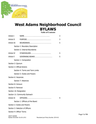 Page 1 of 19
WEST ADAMS
Bylaws Amended: January 26, 2014 Reordered per Policy Number: 2010-03
West Adams Neighborhood Council
BYLAWS
Table of Contents
Article I NAME………………………………………………… 3
Article II PURPOSE……………………………………………… 3
Article III BOUNDARIES………………………………………… 5
Section 1: Boundary Description
Section 2: Internal Boundaries
Article IV STAKEHOLDER……………………………………… 5
Article V GOVERNING BOARD………………………………… 5
Section 1: Composition
Section 2: Quorum
Section 3: Official Actions
Section 4: Terms and Term Limits
Section 5: Duties and Powers
Section 6: Vacancies
Section 7: Absences
Section 8: Censure
Section 9: Removal
Section 10: Resignation
Section 11: Community Outreach
Article VI OFFICERS……………………………………………… 9
Section 1: Officers of the Board
Section 2: Duties and Powers
Section 3: Selection of Officers
Section 4: Officer Terms
 