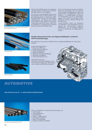 10
AUTOMOTIVE
VOM KÄFER BIS ZUM ICE – 75 JAHRE MOBILE ANWENDUNGEN
Flexible Wärmeschutzrohre und Abgasschalldämpfer im Bereich
PKW & Nutzfahrzeuge.
Wir entwickeln und produzieren ﬂexible Rohre und Abgas-Schalldämpfer für Automotive-
Zulieferer.
Anwendungsmöglichkeiten:
• Rohre zur Luftführung
• Flexible Wärmeschutzrohre
• Flexible Edelstahlrohre
• Abgas-Schalldämpfer
• Akustische Ansaug-Schalldämpfer
• Akustische Ansaugrohre
• Quick-Flexschlauch PU L/F
Materialkombinationen:
Aluminium, Kunststoff, Kraftpapier, alumi-
niumkaschiertes Glasgewebe, Vlies (nonwo-
ven), verzinktes Stahlband und Edelstahl.
Rohre von Westaﬂex für umfassende Anforderungen, wie:
• nichtbrennbar
• schwerentﬂammbar
• säurebeständig
• wärme- u. kälteisolierend
• feuchtigkeitsabweisend
• biege- und stauchfähig
• besonders stoßfest und trittfest
Flexible Westerflexrohre in verschiedenen Materialvarianten
für individuelle Einsatzzwecke.
Abgasschalldämpfer
Ansaugschalldämpfer
Inox-Rohre, temperaturbeständig bis 650°C.
Mit der Warmluftführung für den legendären
VW-Käfer begann die Nutzung von ﬂexiblen
Westaﬂex Rohren im Fahrzeugbau.
Ein weiteres Anwendungsfeld ﬁnden unsere
Rohrprodukte heute als Schutzschläuche ge-
gen Strahlungswärme im Motorraum: Kälte-
mittel-führende Leitungen der Klimaanlage,
Kabelführungen und elektronische Steuer-
einrichtungen müssen effektiv vor den hohen
Temperaturen geschützt werden. Hierfür bie-
tet Westaﬂex ein variantenreiches Sortiment
thermisch isolierender ﬂexibler Rohre.
Doch auch der klassische Einsatz von ﬂexiblen
Rohren im Fahrzeugbau hat sich fortentwi-
ckelt: Westaﬂex Leitungssysteme arbeiten auf
engstem Raum, schalldämpfend, robust und
preiswert – in Nutzfahrzeugen und Bussen,
von Wohnmobilen bis hin zu Schienenfahr-
zeugen. Ziel ist stets eine optimale Luftver-
teilung für Heizung, Lüftung, Kühlung oder
Klimatisierung.
Caravan-Hersteller nutzen die Kompetenz
von Westaﬂex in der Konstruktion und Her-
stellung von variantenreichen biegsamen
Rohrsystemen, um bei geringem Platzver-
brauch ein Höchstmaß an Behaglichkeit zu
erzielen.
 
