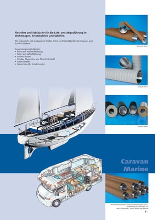 11
Caravan
Marine
Flexrohre und Schläuche für die Luft- und Abgasführung in
Wohnwagen, Reisemobilen und Schiffen.
Wir entwickeln und produzieren ﬂexible Rohre und Schalldämpfer für Caravan- und
Schiffs-Zulieferer.
Anwendungsmöglichkeiten:
• Rohre zur Warmluftführung
• Rohre zur Kaltluftführung
• Isolierte Rohre
• Flexible Abgasrohre aus Al und Edelstahl
• Schalldämpfer
• Westersilent®- Schalldämpfer
Warmluft-Rohre
Kaltluft-Rohre
Isolierte Rohre
Flexible Edelstahlrohre, temperaturbeständig bis 650°C;
Verwendung für Heizungen von
Alde, Eberspächer, Truma, Wallas und Webasto
 